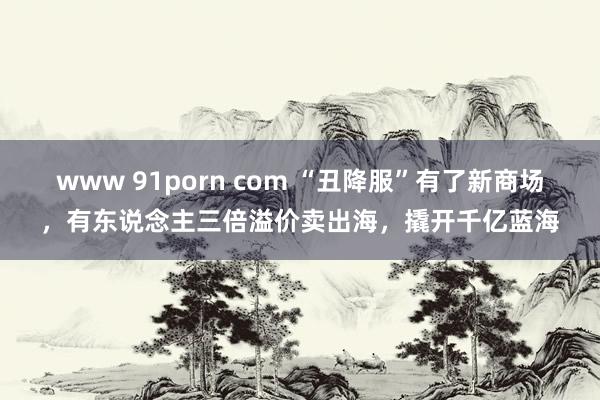 www 91porn com “丑降服”有了新商场，有东说念主三倍溢价卖出海，撬开千亿蓝海