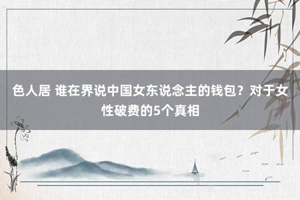 色人居 谁在界说中国女东说念主的钱包？对于女性破费的5个真相