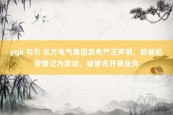 yqk 勾引 东方电气集团发布严正声明，称被犯警登记为激动，被冒名开展业务