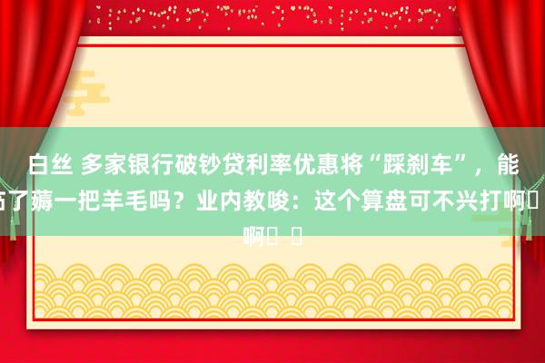 白丝 多家银行破钞贷利率优惠将“踩刹车”，能临了薅一把羊毛吗？业内教唆：这个算盘可不兴打啊⋯⋯