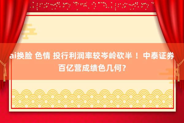 ai换脸 色情 投行利润率较岑岭砍半 ！中泰证券百亿营成绩色几何？