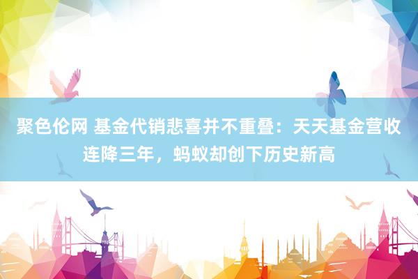 聚色伦网 基金代销悲喜并不重叠：天天基金营收连降三年，蚂蚁却创下历史新高