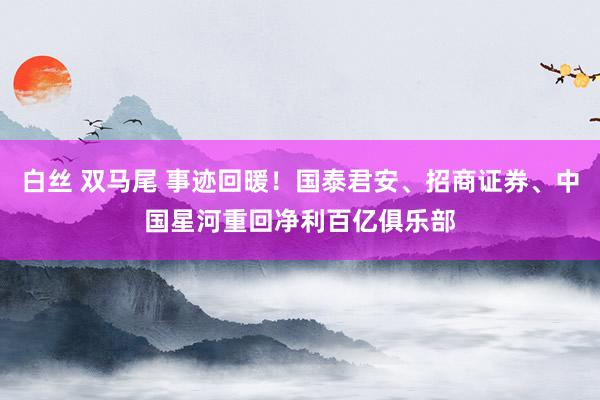 白丝 双马尾 事迹回暖！国泰君安、招商证券、中国星河重回净利百亿俱乐部
