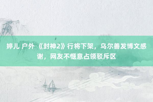 婷儿 户外 《封神2》行将下架，乌尔善发博文感谢，网友不惬意占领驳斥区