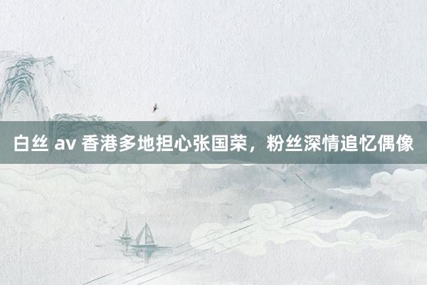 白丝 av 香港多地担心张国荣，粉丝深情追忆偶像