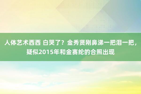 人体艺术西西 白哭了？金秀贤刚鼻涕一把泪一把，疑似2015年和金赛纶的合照出现